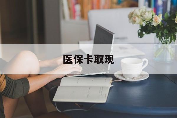 拉萨医保卡取现(医保卡取现金去哪里取)