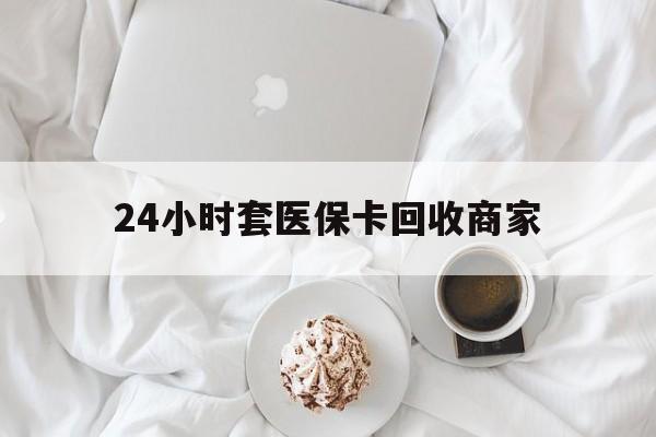 拉萨24小时套医保卡回收商家(24小时套医保卡回收商家会知道吗)